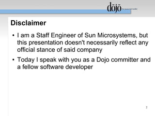 Disclaimer
●   I am a Staff Engineer of Sun Microsystems, but
    this presentation doesn't necessarily reflect any
    official stance of said company
●   Today I speak with you as a Dojo committer and
    a fellow software developer




                                                    2
 