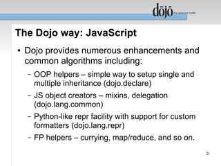 The Dojo way: JavaScript
●   Dojo provides numerous enhancements and
    common algorithms including:
    –   OOP helpers – simple way to setup single and
        multiple inheritance (dojo.declare)
    –   JS object creators – mixins, delegation
        (dojo.lang.common)
    –   Python-like repr facility with support for custom
        formatters (dojo.lang.repr)
    –   FP helpers – currying, map/reduce, and so on.
                                                            21
 