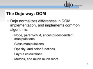 The Dojo way: DOM
●   Dojo normalizes differences in DOM
    implementation, and implements common
    algorithms
    –   Node, parent/child, ancestor/descendant
        manipulations
    –   Class manipulations
    –   Opacity, and color functions
    –   Layout calculations
    –   Metrics, and much much more
                                                  22
 