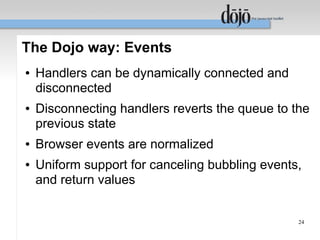 The Dojo way: Events
●   Handlers can be dynamically connected and
    disconnected
●   Disconnecting handlers reverts the queue to the
    previous state
●   Browser events are normalized
●   Uniform support for canceling bubbling events,
    and return values


                                                 24
 