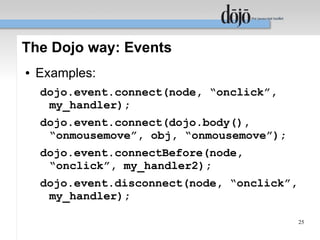 The Dojo way: Events
●   Examples:
    dojo.event.connect(node, “onclick”,
     my_handler);
    dojo.event.connect(dojo.body(),
     “onmousemove”, obj, “onmousemove”);
    dojo.event.connectBefore(node,
     “onclick”, my_handler2);
    dojo.event.disconnect(node, “onclick”,
     my_handler);

                                             25
 