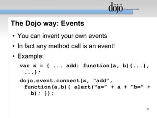 The Dojo way: Events
●   You can invent your own events
●   In fact any method call is an event!
●   Example:
    var x = { ... add: function(a, b){...},
     ...};
    dojo.event.connect(x, “add”,
     function(a,b){ alert(“a=” + a + “b=” +
       b); });

                                           26
 