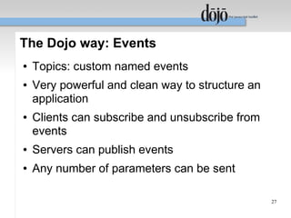 The Dojo way: Events
●   Topics: custom named events
●   Very powerful and clean way to structure an
    application
●   Clients can subscribe and unsubscribe from
    events
●   Servers can publish events
●   Any number of parameters can be sent

                                                  27
 