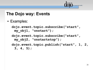The Dojo way: Events
●   Examples:
    dojo.event.topic.subscribe(“start”,
     my_obj1, “onstart”);
    dojo.event.topic.subscribe(“start”,
     my_obj2, “onstartstop”);
    dojo.event.topic.publish(“start”, 1, 2,
     3, 4, 5);



                                          28
 