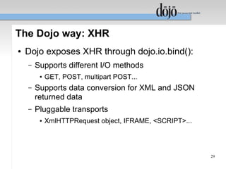 The Dojo way: XHR
●   Dojo exposes XHR through dojo.io.bind():
    –   Supports different I/O methods
         ●   GET, POST, multipart POST...
    –   Supports data conversion for XML and JSON
        returned data
    –   Pluggable transports
         ●   XmlHTTPRequest object, IFRAME, <SCRIPT>...




                                                          29
 