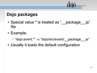 Dojo packages
●   Special value * is treated as “__package__.js”
    file
●   Example:
    –   “dojo.event.*” ⇒ “dojo/src/event/__package__.js”
●   Usually it loads the default configuration




                                                           37
 