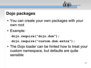 Dojo packages
●   You can create your own packages with your
    own root
●   Example:
    dojo.require(“dojo.dom”);
    dojo.require(“custom.dom.extra”);
●   The Dojo loader can be hinted how to treat your
    custom namespace, but defaults are quite
    sensible
                                                 38
 