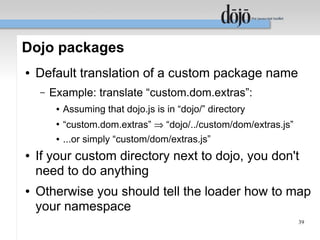 Dojo packages
●   Default translation of a custom package name
    –   Example: translate “custom.dom.extras”:
         ●   Assuming that dojo.js is in “dojo/” directory
         ●
             “custom.dom.extras” ⇒ “dojo/../custom/dom/extras.js”
         ●   ...or simply “custom/dom/extras.js”
●   If your custom directory next to dojo, you don't
    need to do anything
●   Otherwise you should tell the loader how to map
    your namespace
                                                                    39
 