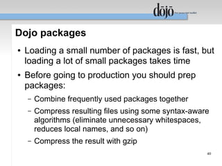 Dojo packages
●   Loading a small number of packages is fast, but
    loading a lot of small packages takes time
●   Before going to production you should prep
    packages:
    –   Combine frequently used packages together
    –   Compress resulting files using some syntax-aware
        algorithms (eliminate unnecessary whitespaces,
        reduces local names, and so on)
    –   Compress the result with gzip
                                                       40
 