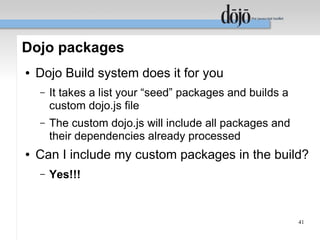 Dojo packages
●   Dojo Build system does it for you
    –   It takes a list your “seed” packages and builds a
        custom dojo.js file
    –   The custom dojo.js will include all packages and
        their dependencies already processed
●   Can I include my custom packages in the build?
    –   Yes!!!



                                                            41
 