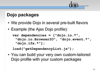 Dojo packages
●   We provide Dojo in several pre-built flavors
●   Example (the Ajax Dojo profile):
    var dependencies = ["dojo.io.*",
     "dojo.io.BrowserIO", "dojo.event.*",
     "dojo.lfx.*"];
    load("getDependencyList.js");
●   You can build your very own custom-tailored
    Dojo profile with your custom packages

                                                   42
 