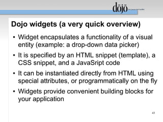 Dojo widgets (a very quick overview)
●   Widget encapsulates a functionality of a visual
    entity (example: a drop-down data picker)
●   It is specified by an HTML snippet (template), a
    CSS snippet, and a JavaSript code
●   It can be instantiated directly from HTML using
    special attributes, or programmatically on the fly
●   Widgets provide convenient building blocks for
    your application
                                                    43
 