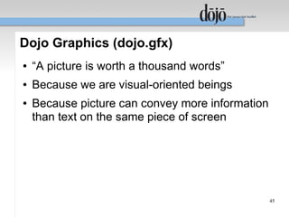 Dojo Graphics (dojo.gfx)
●   “A picture is worth a thousand words”
●   Because we are visual-oriented beings
●   Because picture can convey more information
    than text on the same piece of screen




                                                  45
 