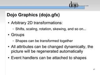 Dojo Graphics (dojo.gfx)
●   Arbitrary 2D transformations:
    –   Shifts, scaling, rotation, skewing, and so on...
●   Groups
    –   Shapes can be transformed together
●   All attributes can be changed dynamically, the
    picture will be regenerated automatically
●   Event handlers can be attached to shapes

                                                           47
 
