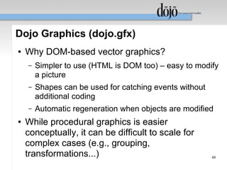 Dojo Graphics (dojo.gfx)
●   Why DOM-based vector graphics?
    –   Simpler to use (HTML is DOM too) – easy to modify
        a picture
    –   Shapes can be used for catching events without
        additional coding
    –   Automatic regeneration when objects are modified
●   While procedural graphics is easier
    conceptually, it can be difficult to scale for
    complex cases (e.g., grouping,
    transformations...)                                  48
 