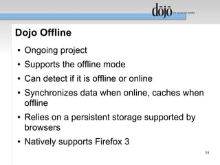 Dojo Offline
●   Ongoing project
●   Supports the offline mode
●   Can detect if it is offline or online
●   Synchronizes data when online, caches when
    offline
●   Relies on a persistent storage supported by
    browsers
●   Natively supports Firefox 3
                                                  54
 