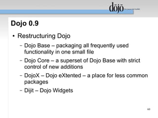 Dojo 0.9
●   Restructuring Dojo
    –   Dojo Base – packaging all frequently used
        functionality in one small file
    –   Dojo Core – a superset of Dojo Base with strict
        control of new additions
    –   DojoX – Dojo eXtented – a place for less common
        packages
    –   Dijit – Dojo Widgets


                                                          60
 