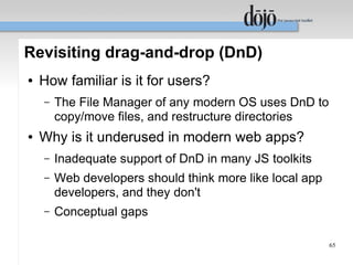 Revisiting drag-and-drop (DnD)
●   How familiar is it for users?
    –   The File Manager of any modern OS uses DnD to
        copy/move files, and restructure directories
●   Why is it underused in modern web apps?
    –   Inadequate support of DnD in many JS toolkits
    –   Web developers should think more like local app
        developers, and they don't
    –   Conceptual gaps

                                                          65
 