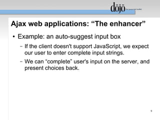 Ajax web applications: “The enhancer”
●   Example: an auto-suggest input box
    –   If the client doesn't support JavaScript, we expect
        our user to enter complete input strings.
    –   We can “complete” user's input on the server, and
        present choices back.




                                                              9
 