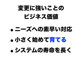 変更に強いことの
  ビジネス価値

•ニーズへの素早い対応

• 小さく始めて育てる

• システムの寿命を長く
 