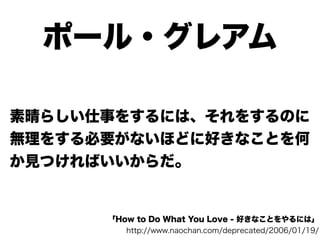 ポール・グレアム

素晴らしい仕事をするには、それをするのに
無理をする必要がないほどに好きなことを何
か見つければいいからだ。


      「How to Do What You Love - 好きなことをやるには」
         http://www.naochan.com/deprecated/2006/01/19/
 