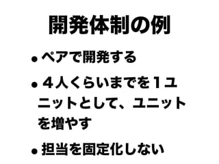 開発体制の例
•ペアで開発する

• ４人くらいまでを１ユ
ニットとして、ユニット
を増やす

•担当を固定化しない
 