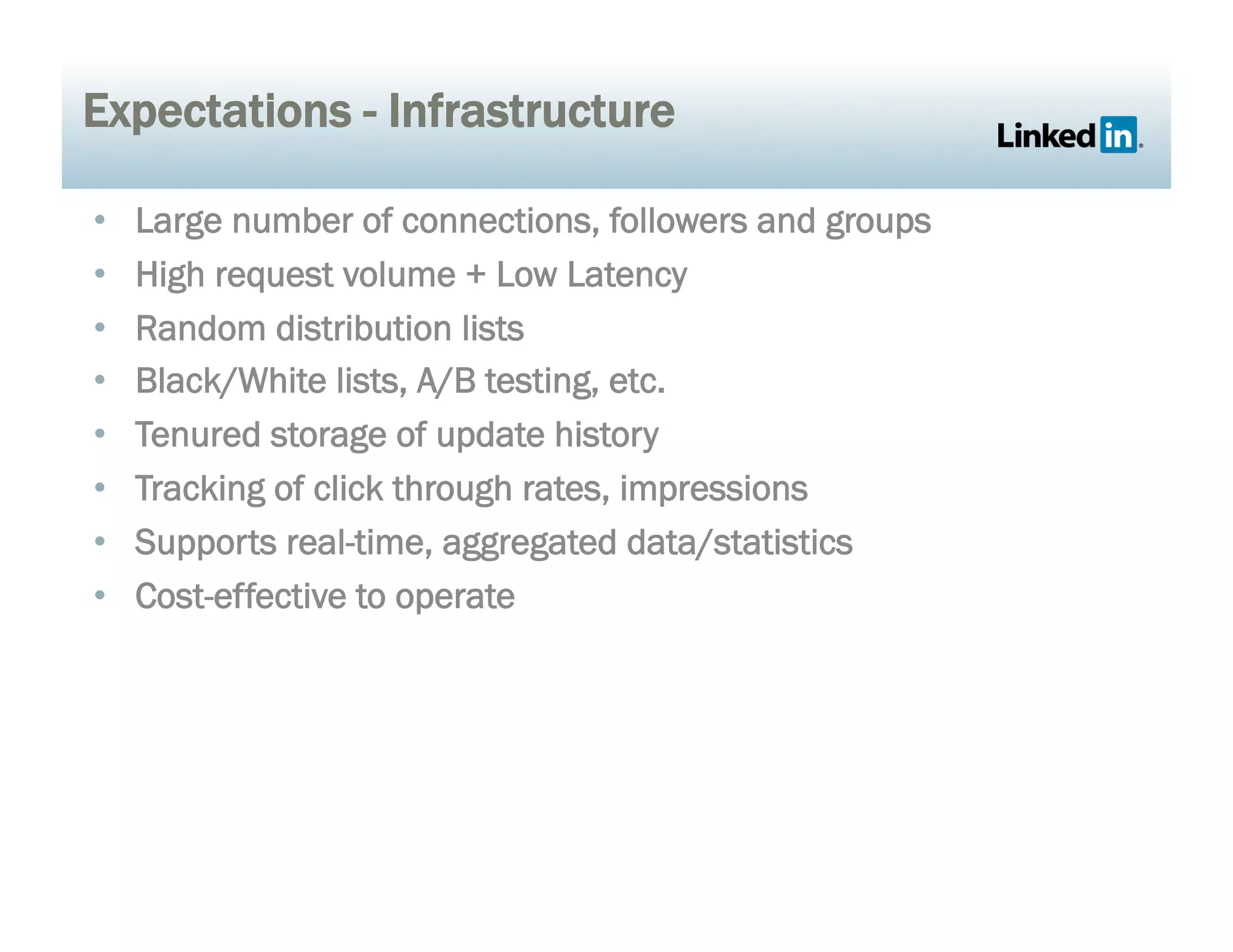 Expectations - Infrastructure
•  Large number of connections, followers and groups
•  High request volume + Low Latency
•  Random distribution lists
•  Black/White lists, A/B testing, etc.
•  Tenured storage of update history
•  Tracking of click through rates, impressions
•  Supports real-time, aggregated data/statistics
•  Cost-effective to operate
 