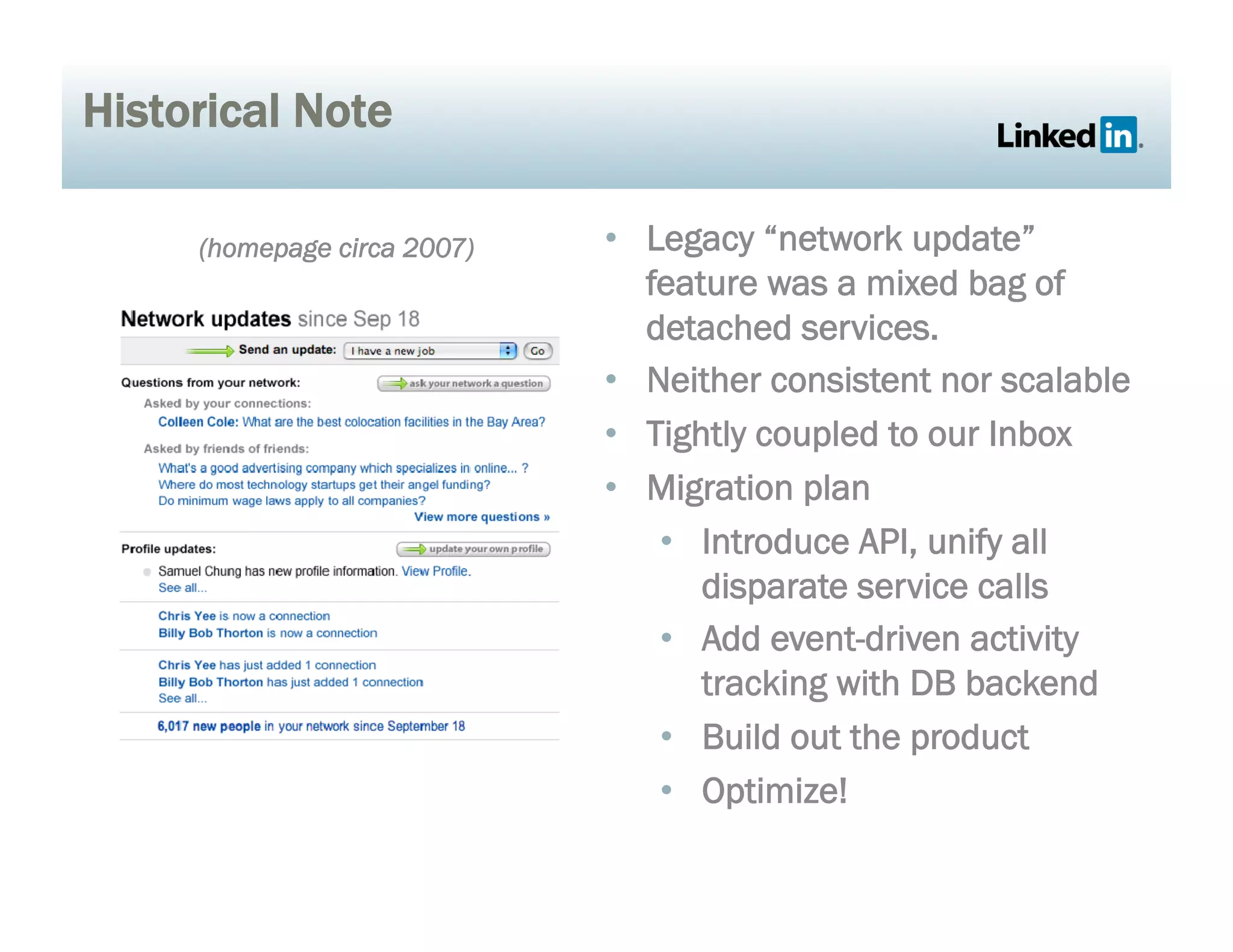 Historical Note
•  Legacy “network update”
feature was a mixed bag of
detached services.
•  Neither consistent nor scalable
•  Tightly coupled to our Inbox
•  Migration plan
•  Introduce API, unify all
disparate service calls
•  Add event-driven activity
tracking with DB backend
•  Build out the product
•  Optimize!
(homepage circa 2007)
 