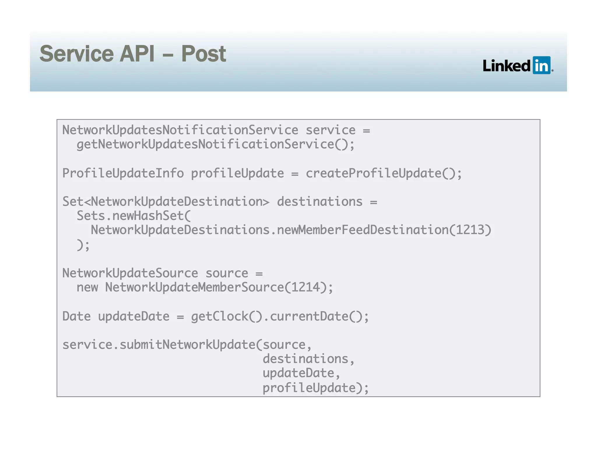 Service API – Post
NetworkUpdatesNotificationService service =	
getNetworkUpdatesNotificationService();	
ProfileUpdateInfo profileUpdate = createProfileUpdate();	
Set<NetworkUpdateDestination> destinations = 	
Sets.newHashSet(	
NetworkUpdateDestinations.newMemberFeedDestination(1213)	
);	
NetworkUpdateSource source = 	
new NetworkUpdateMemberSource(1214);	
Date updateDate = getClock().currentDate();	
service.submitNetworkUpdate(source, 	
destinations,	
updateDate, 	
profileUpdate);	
 