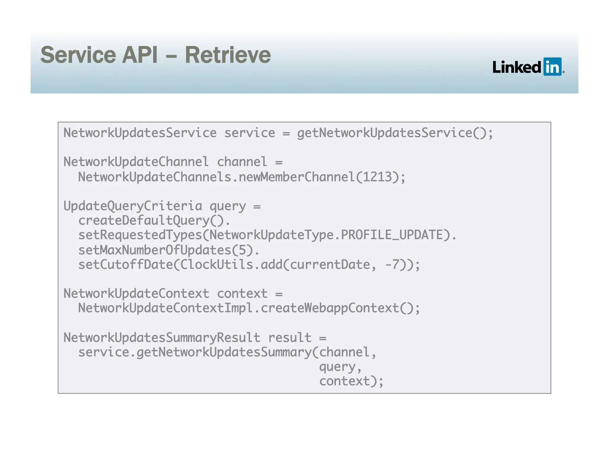 Service API – Retrieve
NetworkUpdatesService service = getNetworkUpdatesService();	
NetworkUpdateChannel channel =	
NetworkUpdateChannels.newMemberChannel(1213);	
UpdateQueryCriteria query = 	
createDefaultQuery().	
setRequestedTypes(NetworkUpdateType.PROFILE_UPDATE).	
setMaxNumberOfUpdates(5).	
setCutoffDate(ClockUtils.add(currentDate, -7));	
NetworkUpdateContext context =	
NetworkUpdateContextImpl.createWebappContext();	
NetworkUpdatesSummaryResult result =	
service.getNetworkUpdatesSummary(channel, 	
query, 	
context);	
 