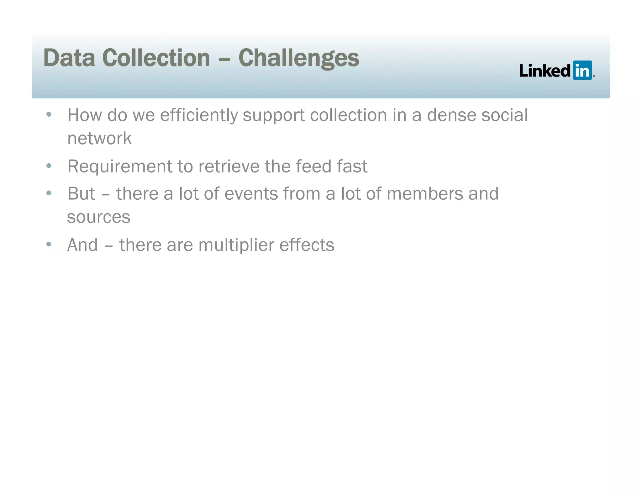 Data Collection – Challenges
•  How do we efficiently support collection in a dense social
network
•  Requirement to retrieve the feed fast
•  But – there a lot of events from a lot of members and
sources
•  And – there are multiplier effects
 