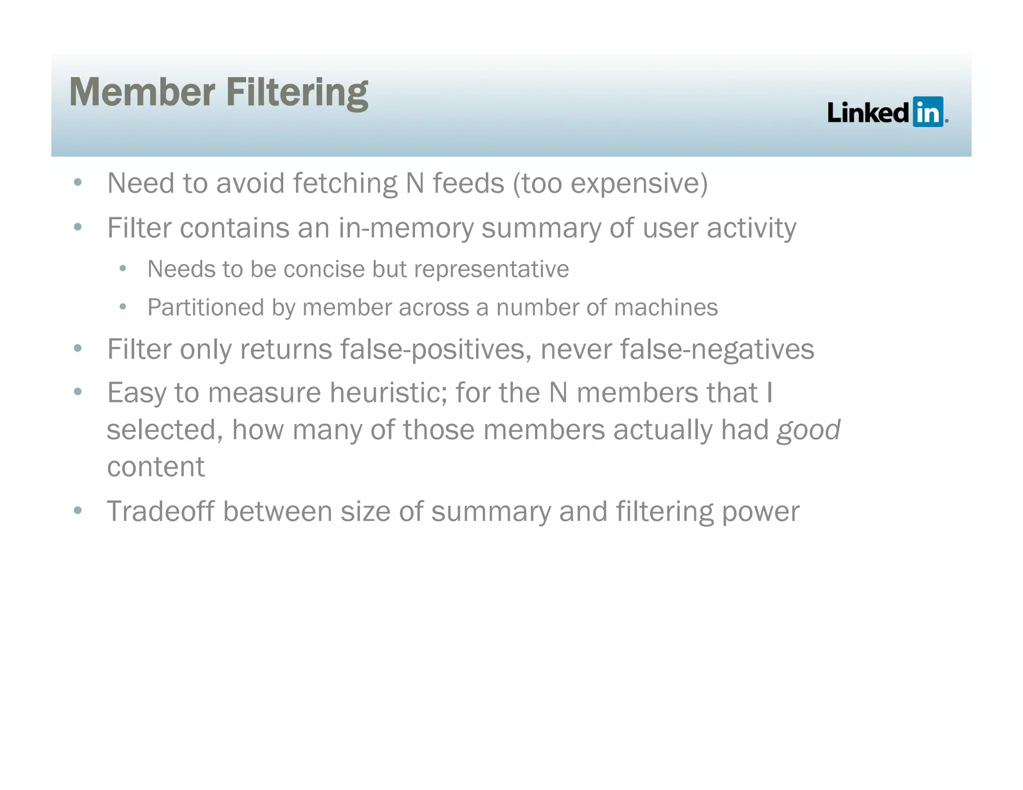Member Filtering
•  Need to avoid fetching N feeds (too expensive)
•  Filter contains an in-memory summary of user activity
•  Needs to be concise but representative
•  Partitioned by member across a number of machines
•  Filter only returns false-positives, never false-negatives
•  Easy to measure heuristic; for the N members that I
selected, how many of those members actually had good
content
•  Tradeoff between size of summary and filtering power
 