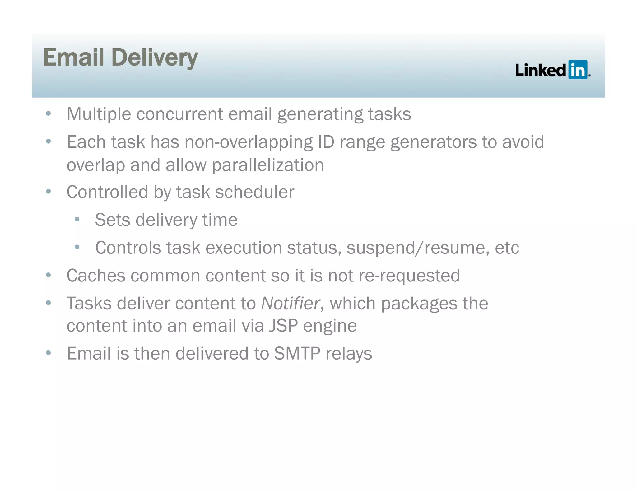 Email Delivery
•  Multiple concurrent email generating tasks
•  Each task has non-overlapping ID range generators to avoid
overlap and allow parallelization
•  Controlled by task scheduler
•  Sets delivery time
•  Controls task execution status, suspend/resume, etc
•  Caches common content so it is not re-requested
•  Tasks deliver content to Notifier, which packages the
content into an email via JSP engine
•  Email is then delivered to SMTP relays
 