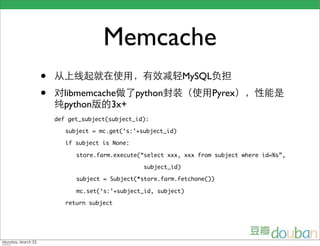 Memcache
•                                           MySQL
•     libmemcache   python                          Pyrex
      python    3x+
    def get_subject(subject_id):

       subject = mc.get(‘s:’+subject_id)

       if subject is None:

          store.farm.execute(“select xxx, xxx from subject where id=%s”,

                              subject_id)

          subject = Subject(*store.farm.fetchone())

          mc.set(‘s:’+subject_id, subject)

       return subject
 