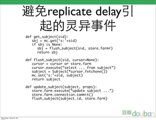 replicate delay
def get_subject(sid):
   sbj = mc.get(‘s:’+sid)
   if sbj is None:
      sbj = flush_subject(sid, store.farmr)
      return sbj

def flush_subject(sid, cursor=None):
   cursor = cursor or store.farm
   cursor.execute(“select ... from subject”)
   subject = Subject(*cursor.fetchone())
   mc.set(‘s:’+sid, subject)
   return subject

def update_subject(subject, props):
   store.farm.execute(“update subject ...”)
   store.farm.connection.commit()
   flush_subject(subject.id, store.farm)
 