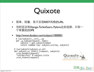Quixote
•                             REST         URL
•               Django, TurboGears, Pylons
               ZOPE
• http://www.douban.com/subject/1000001
     # luz/subject/__init__.py
     def _q_lookup(request, name):
         subject = get_subject(name)
         return lambda req: subject_ui(req, subject)

    # luz/subject/subject_ui.ptl
    def subject_ui [html] (request, subject):
      site_header(request)
      “<h1>%s</h1>” % subject.title
      site_footer(request)
 