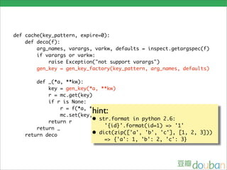 def cache(key_pattern, expire=0):
    def deco(f):
        arg_names, varargs, varkw, defaults = inspect.getargspec(f)
        if varargs or varkw:
            raise Exception("not support varargs")
        gen_key = gen_key_factory(key_pattern, arg_names, defaults)

       def _(*a, **kw):
           key = gen_key(*a, **kw)
           r = mc.get(key)
           if r is None:

                          hint:
                r = f(*a, **kw)
                mc.set(key, r, expire)
           return r        • str.format in python 2.6:
                                '{id}'.format(id=1) => '1'
       return _
   return deco             • dict(zip(['a', 'b', 'c'], [1, 2, 3]))
                                => {'a': 1, 'b': 2, 'c': 3}
 