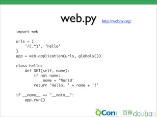 web.py                http://webpy.org/

import web

urls = (
    '/(.*)', 'hello'
)
app = web.application(urls, globals())

class hello:
    def GET(self, name):
        if not name:
             name = 'World'
        return 'Hello, ' + name + '!'

if __name__ == "__main__":
    app.run()
 
