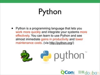 Python
•   Python is a programming language that lets you
    work more quickly and integrate your systems more
    effectively. You can learn to use Python and see
    almost immediate gains in productivity and lower
    maintenance costs. (via http://python.org/)
 