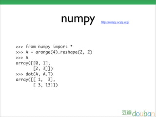 numpy           http://numpy.scipy.org/




>>> from numpy import *
>>> A = arange(4).reshape(2, 2)
>>> A
array([[0, 1],
       [2, 3]])
>>> dot(A, A.T)
array([[ 1, 3],
       [ 3, 13]])
 