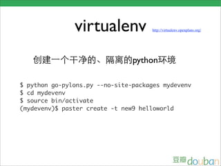 virtualenv            http://virtualenv.openplans.org/




                                python

$ python go-pylons.py --no-site-packages mydevenv
$ cd mydevenv
$ source bin/activate
(mydevenv)$ paster create -t new9 helloworld
 