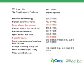 >>> import this
The Zen of Python, by Tim Peters         http://bit.ly/pyzencn


Beautiful is better than ugly.
Explicit is better than implicit.
Simple is better than complex.
Complex is better than complicated.
Flat is better than nested.
Sparse is better than dense.
Readability counts.
Special cases aren't special enough to
break the rules.
                                          
Although practicality beats purity.
Errors should never pass silently.
Unless explicitly silenced.               
 