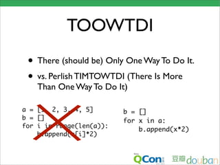 TOOWTDI
 • There (should be) Only One Way To Do It.
 • vs. Perlish TIMTOWTDI (There Is More
    Than One Way To Do It)

a = [1, 2, 3, 4, 5]       b = []
b = []                    for x in a:
for i in range(len(a)):
                              b.append(x*2)
    b.append(a[i]*2)
 