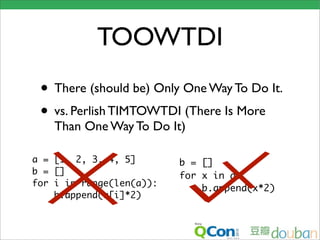 TOOWTDI
 • There (should be) Only One Way To Do It.
 • vs. Perlish TIMTOWTDI (There Is More
    Than One Way To Do It)

a = [1, 2, 3, 4, 5]       b = []
b = []                    for x in a:
for i in range(len(a)):
                              b.append(x*2)
    b.append(a[i]*2)
 