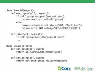 class GroupUI(object):
    def new_topic(self, request):
        if self.group.can_post(request.user):
            return new_topic_ui(self.group)
        else:
            request.response.set_status(403, "Forbidden")
            return error_403_ui(msg="                 ")

    def join(self, request):
        if self.group.can_join(request.user):
        ...

class Group(object):
    def can_post(self, user):
        return self.group.has_member(user)

    def can_join(self, user):
        return not self.group.has_banned(user)
 