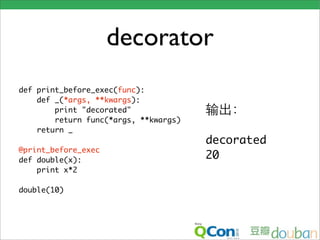 decorator
def print_before_exec(func):
    def _(*args, **kwargs):
        print "decorated"
        return func(*args, **kwargs)
    return _
                                       decorated
@print_before_exec
def double(x):                         20
    print x*2

double(10)
 