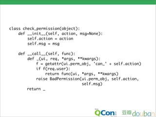 class check_permission(object):
    def __init__(self, action, msg=None):
        self.action = action
        self.msg = msg

   def __call__(self, func):
       def _(ui, req, *args, **kwargs):
           f = getattr(ui.perm_obj, 'can_' + self.action)
           if f(req.user):
                return func(ui, *args, **kwargs)
           raise BadPermission(ui.perm_obj, self.action,
                                self.msg)
       return _
 