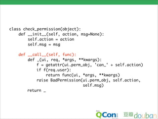 class check_permission(object):
    def __init__(self, action, msg=None):
        self.action = action
        self.msg = msg

    def __call__(self, func):
        def _(ui, req, *args, **kwargs):
            f = getattr(ui.perm_obj, 'can_' + self.action)
            if f(req.user):
                 return func(ui, *args, **kwargs)
            raise BadPermission(ui.perm_obj, self.action,
                                 self.msg)
        return _
 