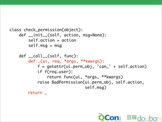 class check_permission(object):
    def __init__(self, action, msg=None):
        self.action = action
        self.msg = msg

   def __call__(self, func):
       def _(ui, req, *args, **kwargs):
           f = getattr(ui.perm_obj, 'can_' + self.action)
           if f(req.user):
               return func(ui, *args, **kwargs)
           raise BadPermission(ui.perm_obj, self.action,
                               self.msg)
       return _
 