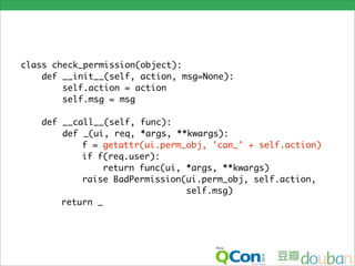 class check_permission(object):
    def __init__(self, action, msg=None):
        self.action = action
        self.msg = msg

   def __call__(self, func):
       def _(ui, req, *args, **kwargs):
           f = getattr(ui.perm_obj, 'can_' + self.action)
           if f(req.user):
                return func(ui, *args, **kwargs)
           raise BadPermission(ui.perm_obj, self.action,
                                self.msg)
       return _
 